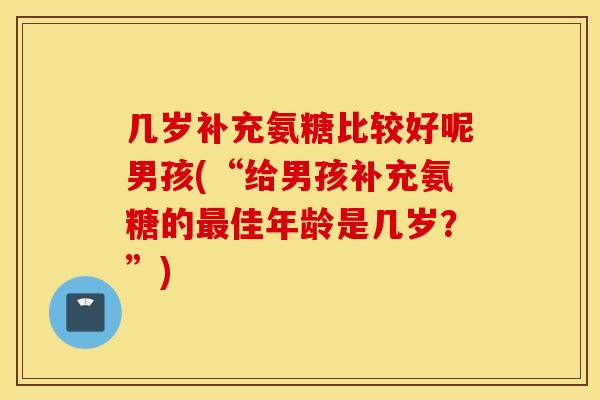 几岁补充氨糖比较好呢男孩(“给男孩补充氨糖的佳年龄是几岁？”)