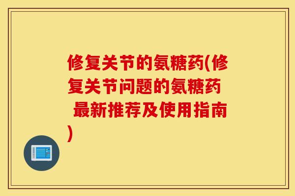 修复关节的氨糖药(修复关节问题的氨糖药 新推荐及使用指南) 修复关节的氨糖药(修复关节问题的氨糖药 新推荐及使用指南)
