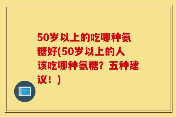 50岁以上的吃哪种氨糖好(50岁以上的人该吃哪种氨糖?五种建议!) 50岁以上的吃哪种氨糖好(50岁以上的人该吃哪种氨糖?五种建议!)