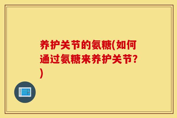 养护关节的氨糖(如何通过氨糖来养护关节？)