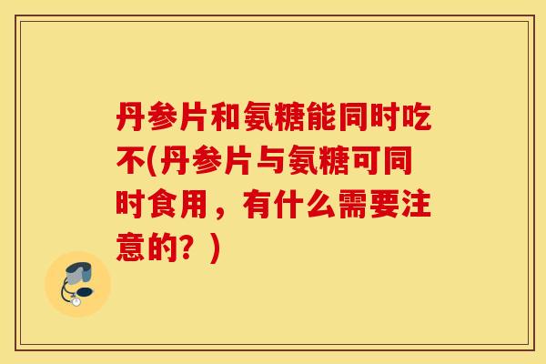 丹参片和氨糖能同时吃不(丹参片与氨糖可同时食用,有什么需要注意的?) 丹参片和氨糖能同时吃不(丹参片与氨糖可同时食用,有什么需要注意的?)