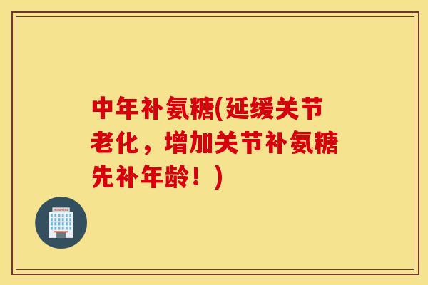 中年补氨糖(延缓关节老化，增加关节补氨糖先补年龄！)