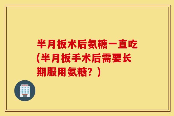 术后氨糖一直吃(手术后需要长期服用氨糖？)