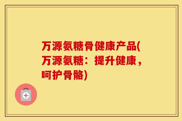 万源氨糖骨健康产品(万源氨糖:提升健康,呵护骨骼) 万源氨糖骨健康产品(万源氨糖:提升健康,呵护骨骼)