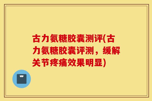古力氨糖胶囊测评(古力氨糖胶囊评测，缓解关节效果明显)