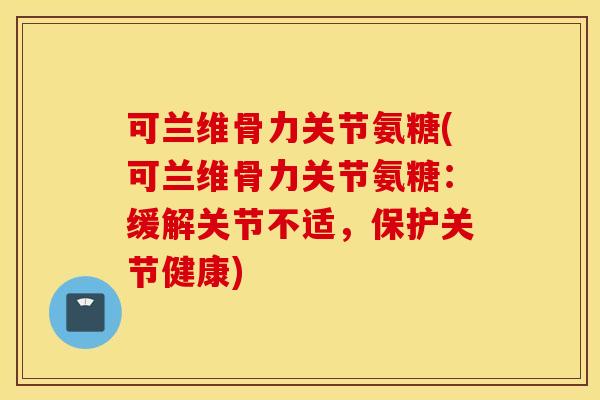 可兰维骨力关节氨糖(可兰维骨力关节氨糖：缓解关节不适，保护关节健康)