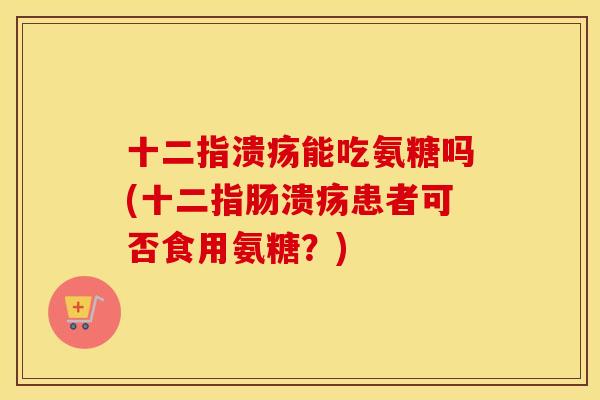 十二指溃疡能吃氨糖吗(患者可否食用氨糖?) 十二指溃疡能吃氨糖吗(患者可否食用氨糖?)