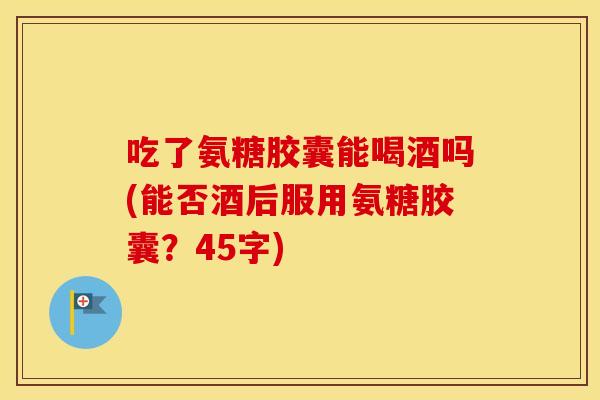 吃了氨糖胶囊能喝酒吗(能否酒后服用氨糖胶囊?45字) 吃了氨糖胶囊能喝酒吗(能否酒后服用氨糖胶囊?45字)