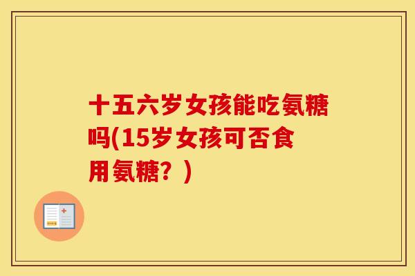十五六岁女孩能吃氨糖吗(15岁女孩可否食用氨糖?) 十五六岁女孩能吃氨糖吗(15岁女孩可否食用氨糖?)