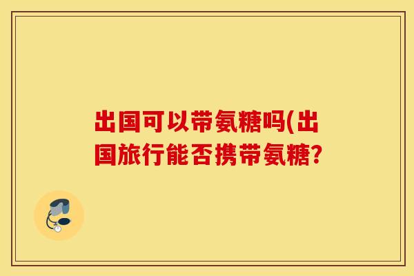 出国可以带氨糖吗(出国旅行能否携带氨糖? 出国可以带氨糖吗(出国旅行能否携带氨糖?