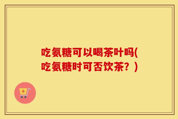 吃氨糖可以喝茶叶吗(吃氨糖时可否饮茶?) 吃氨糖可以喝茶叶吗(吃氨糖时可否饮茶?)