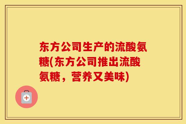 东方公司生产的流酸氨糖(东方公司推出流酸氨糖,营养又美味) 东方公司生产的流酸氨糖(东方公司推出流酸氨糖,营养又美味)