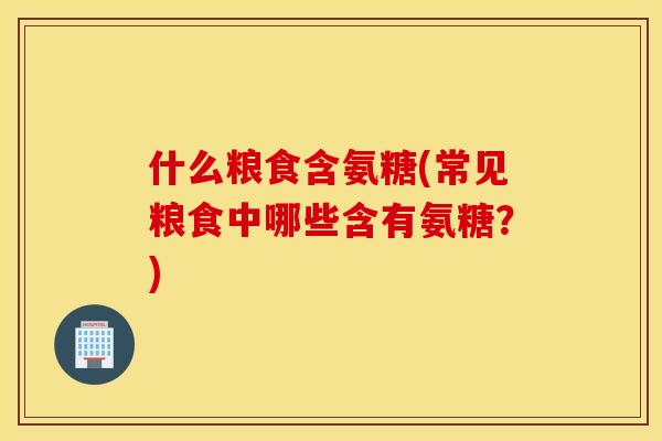 什么粮食含氨糖(常见粮食中哪些含有氨糖?) 什么粮食含氨糖(常见粮食中哪些含有氨糖?)
