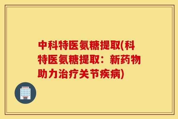 中科特医氨糖提取(科特医氨糖提取:新助力关节) 中科特医氨糖提取(科特医氨糖提取:新助力关节)