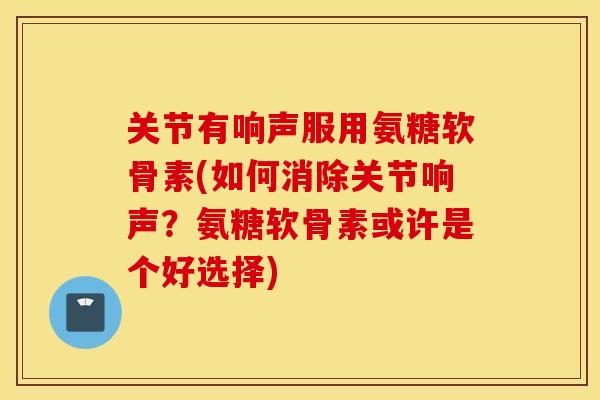 关节有响声服用氨糖软骨素(如何消除关节响声?氨糖软骨素或许是个好选择) 关节有响声服用氨糖软骨素(如何消除关节响声?氨糖软骨素或许是个好选择)