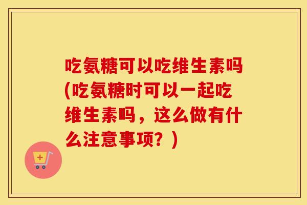 吃氨糖可以吃维生素吗(吃氨糖时可以一起吃维生素吗,这么做有什么注意事项?) 吃氨糖可以吃维生素吗(吃氨糖时可以一起吃维生素吗,这么做有什么注意事项?)
