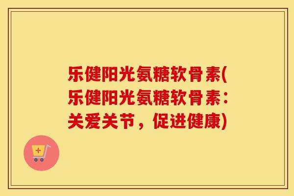 乐健阳光氨糖软骨素(乐健阳光氨糖软骨素：关爱关节，促进健康)