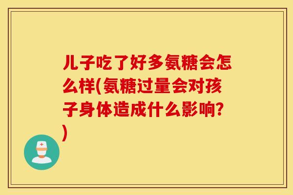 儿子吃了好多氨糖会怎么样(氨糖过量会对孩子身体造成什么影响？)