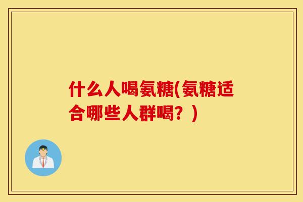 什么人喝氨糖(氨糖适合哪些人群喝?) 什么人喝氨糖(氨糖适合哪些人群喝?)