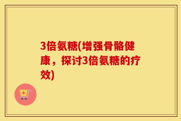 3倍氨糖(增强骨骼健康，探讨3倍氨糖的疗效)