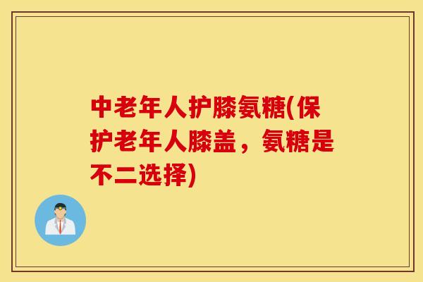 中老年人护膝氨糖(保护老年人膝盖,氨糖是不二选择) 中老年人护膝氨糖(保护老年人膝盖,氨糖是不二选择)