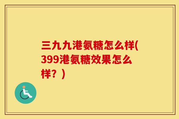三九九港氨糖怎么样(399港氨糖效果怎么样?) 三九九港氨糖怎么样(399港氨糖效果怎么样?)