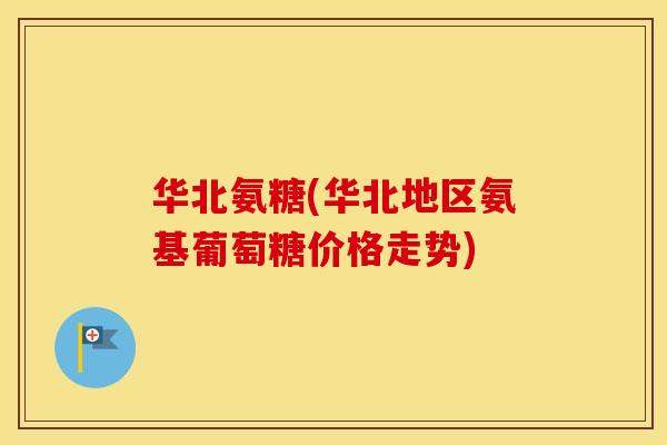 华北氨糖(华北地区氨基葡萄糖价格走势) 华北氨糖(华北地区氨基葡萄糖价格走势)