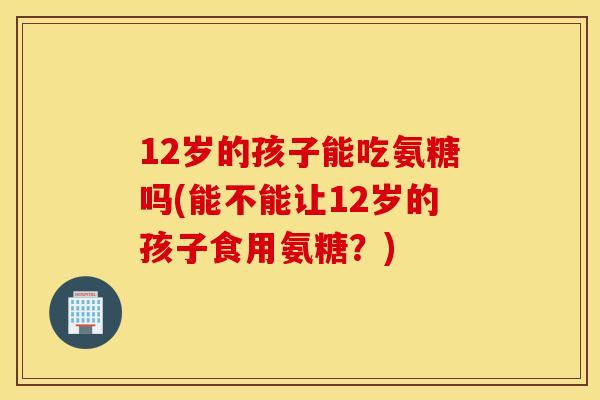 12岁的孩子能吃氨糖吗(能不能让12岁的孩子食用氨糖？)