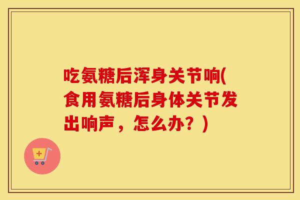 吃氨糖后浑身关节响(食用氨糖后身体关节发出响声,怎么办?) 吃氨糖后浑身关节响(食用氨糖后身体关节发出响声,怎么办?)