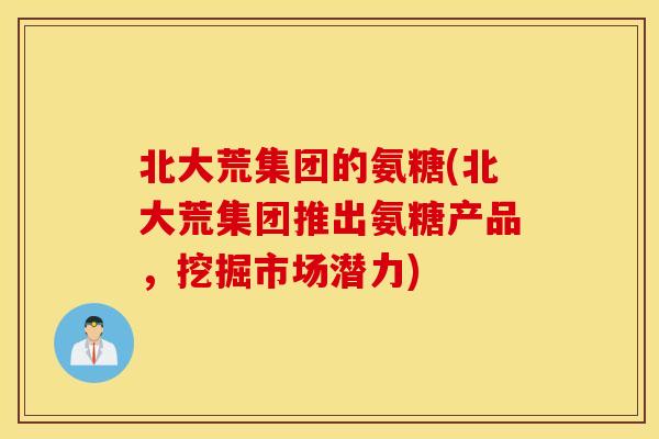 北大荒集团的氨糖(北大荒集团推出氨糖产品,挖掘市场潜力) 北大荒集团的氨糖(北大荒集团推出氨糖产品,挖掘市场潜力)