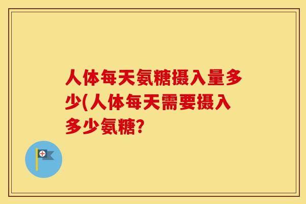 人体每天氨糖摄入量多少(人体每天需要摄入多少氨糖？