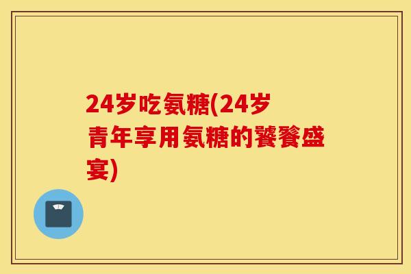 24岁吃氨糖(24岁青年享用氨糖的饕餮盛宴) 24岁吃氨糖(24岁青年享用氨糖的饕餮盛宴)