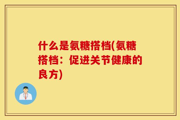 什么是氨糖搭档(氨糖搭档:促进关节健康的良方) 什么是氨糖搭档(氨糖搭档:促进关节健康的良方)