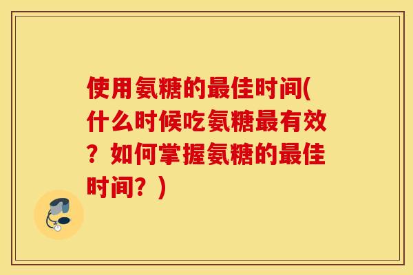 使用氨糖的佳时间(什么时候吃氨糖有效?如何掌握氨糖的佳时间?) 使用氨糖的佳时间(什么时候吃氨糖有效?如何掌握氨糖的佳时间?)