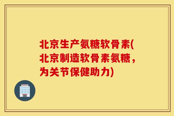 北京生产氨糖软骨素(北京制造软骨素氨糖，为关节保健助力)