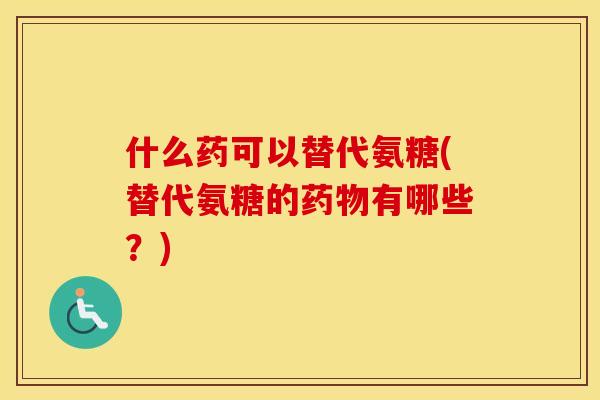 什么药可以替代氨糖(替代氨糖的有哪些？)