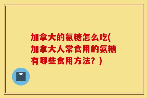 加拿大的氨糖怎么吃(加拿大人常食用的氨糖有哪些食用方法?) 加拿大的氨糖怎么吃(加拿大人常食用的氨糖有哪些食用方法?)