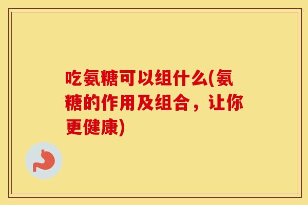 吃氨糖可以组什么(氨糖的作用及组合,让你更健康) 吃氨糖可以组什么(氨糖的作用及组合,让你更健康)