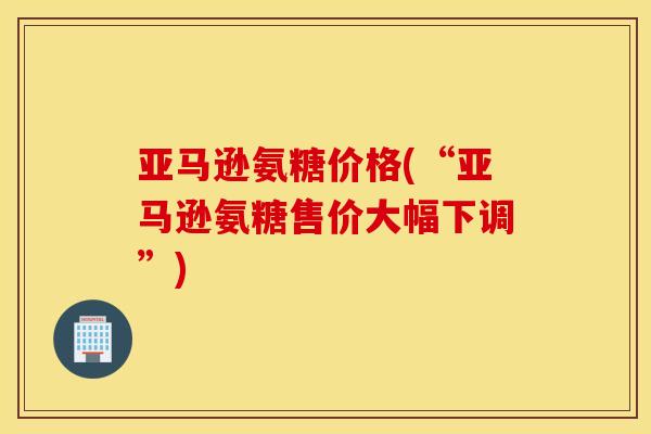 亚马逊氨糖价格(“亚马逊氨糖售价大幅下调”) 亚马逊氨糖价格(“亚马逊氨糖售价大幅下调”)