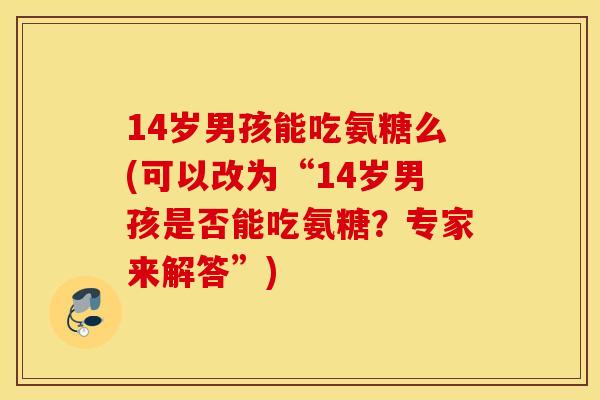 14岁男孩能吃氨糖么(可以改为“14岁男孩是否能吃氨糖?专家来解答”) 14岁男孩能吃氨糖么(可以改为“14岁男孩是否能吃氨糖?专家来解答”)
