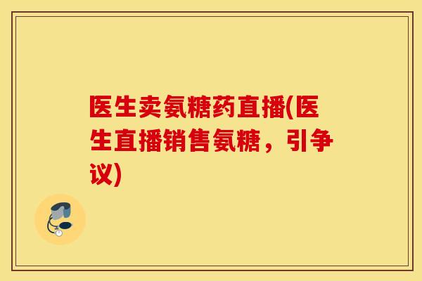 医生卖氨糖药直播(医生直播销售氨糖,引争议) 医生卖氨糖药直播(医生直播销售氨糖,引争议)