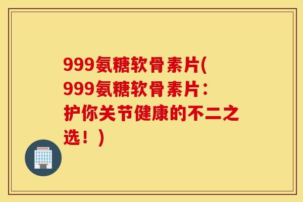 999氨糖软骨素片(999氨糖软骨素片：护你关节健康的不二之选！)