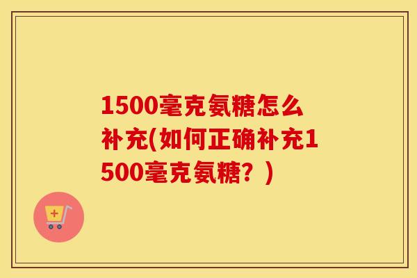 1500毫克氨糖怎么补充(如何正确补充1500毫克氨糖?) 1500毫克氨糖怎么补充(如何正确补充1500毫克氨糖?)