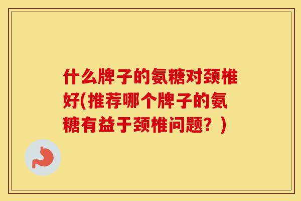 什么牌子的氨糖对颈椎好(推荐哪个牌子的氨糖有益于颈椎问题?) 什么牌子的氨糖对颈椎好(推荐哪个牌子的氨糖有益于颈椎问题?)