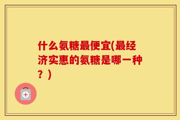 什么氨糖便宜(经济实惠的氨糖是哪一种?) 什么氨糖便宜(经济实惠的氨糖是哪一种?)