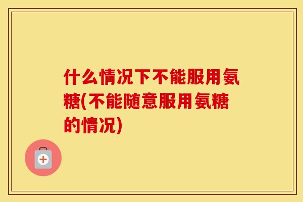 什么情况下不能服用氨糖(不能随意服用氨糖的情况)