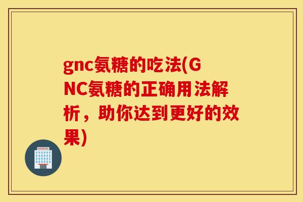 gnc氨糖的吃法(GNC氨糖的正确用法解析，助你达到更好的效果)