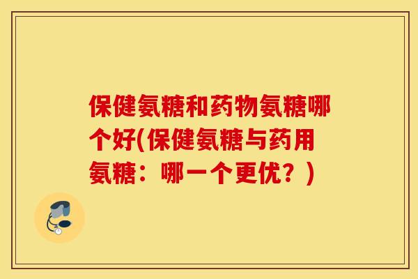 保健氨糖和氨糖哪个好(保健氨糖与药用氨糖:哪一个更优?) 保健氨糖和氨糖哪个好(保健氨糖与药用氨糖:哪一个更优?)