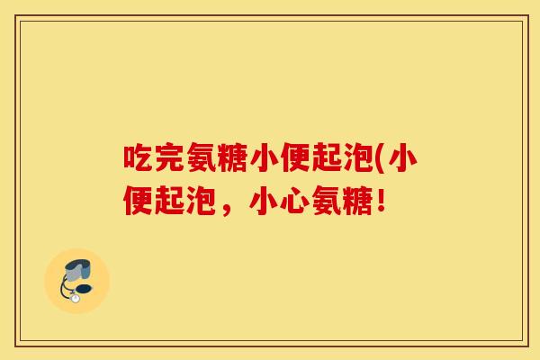 吃完氨糖小便起泡(小便起泡,小心氨糖! 吃完氨糖小便起泡(小便起泡,小心氨糖!