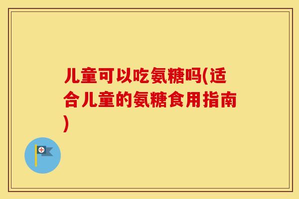 儿童可以吃氨糖吗(适合儿童的氨糖食用指南)